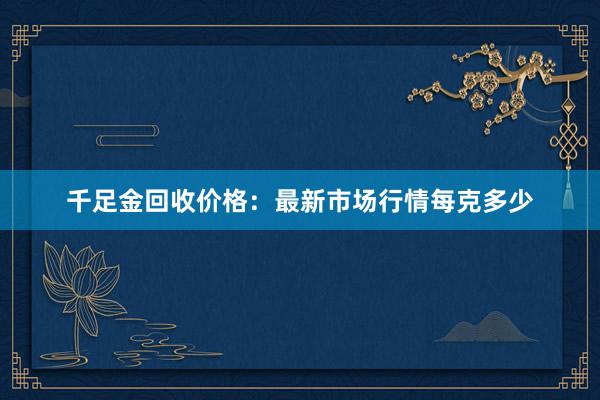 千足金回收价格：最新市场行情每克多少